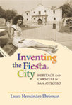 Inventing the Fiesta City: Heritage and Carnival in San Antonio by Laura Hernández-Ehrisman